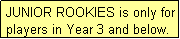 Text Box: JUNIOR ROOKIES is only for players in Year 3 and below.