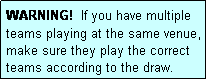 Text Box: WARNING!  If you have multiple teams playing at the same venue, make sure they play the correct teams according to the draw.