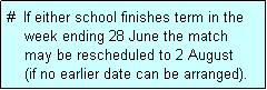 Text Box: #  If either school finishes term in the
    week ending 28 June the match 
    may be rescheduled to 2 August
    (if no earlier date can be arranged).