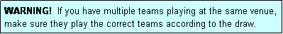 Text Box: WARNING!  If you have multiple teams playing at the same venue, make sure they play the correct teams according to the draw.