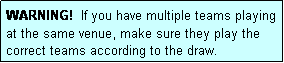 Text Box: WARNING!  If you have multiple teams playing at the same venue, make sure they play the correct teams according to the draw.