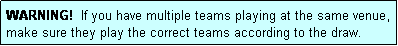 Text Box: WARNING!  If you have multiple teams playing at the same venue, make sure they play the correct teams according to the draw.