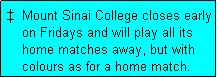 Text Box:   Mount Sinai College closes early
    on Fridays and will play all its
    home matches away, but with
    colours as for a home match. 