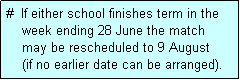 Text Box: #  If either school finishes term in the
    week ending 28 June the match 
    may be rescheduled to 9 August 
    (if no earlier date can be arranged).