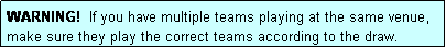 Text Box: WARNING!  If you have multiple teams playing at the same venue, make sure they play the correct teams according to the draw.