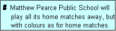 Text Box: #  Matthew Pearce Public School will
    play all its home matches away, but
    with colours as for home matches.