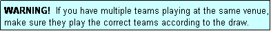 Text Box: WARNING!  If you have multiple teams playing at the same venue, make sure they play the correct teams according to the draw.