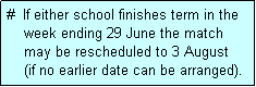 Text Box: #  If either school finishes term in the
    week ending 29 June the match 
    may be rescheduled to 3 August 
    (if no earlier date can be arranged).