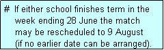 Text Box: #  If either school finishes term in the
    week ending 28 June the match 
    may be rescheduled to 9 August 
    (if no earlier date can be arranged).