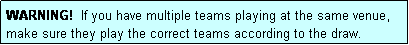 Text Box: WARNING!  If you have multiple teams playing at the same venue, make sure they play the correct teams according to the draw.