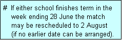 Text Box: #  If either school finishes term in the
    week ending 28 June the match 
    may be rescheduled to 2 August
    (if no earlier date can be arranged).