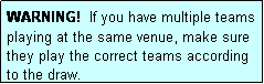 Text Box: WARNING!  If you have multiple teams playing at the same venue, make sure they play the correct teams according to the draw.