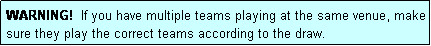 Text Box: WARNING!  If you have multiple teams playing at the same venue, make sure they play the correct teams according to the draw.