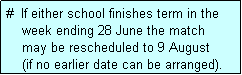 Text Box: #  If either school finishes term in the
    week ending 28 June the match 
    may be rescheduled to 9 August 
    (if no earlier date can be arranged).