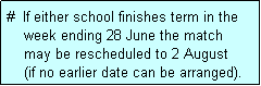 Text Box: #  If either school finishes term in the
    week ending 28 June the match 
    may be rescheduled to 2 August
    (if no earlier date can be arranged).