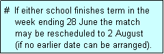 Text Box: #  If either school finishes term in the
    week ending 28 June the match 
    may be rescheduled to 2 August
    (if no earlier date can be arranged).