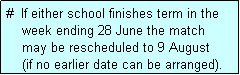 Text Box: #  If either school finishes term in the
    week ending 28 June the match 
    may be rescheduled to 9 August 
    (if no earlier date can be arranged).