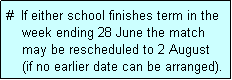 Text Box: #  If either school finishes term in the
    week ending 28 June the match 
    may be rescheduled to 2 August
    (if no earlier date can be arranged).