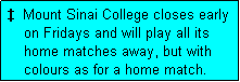 Text Box:   Mount Sinai College closes early
    on Fridays and will play all its
    home matches away, but with
    colours as for a home match. 