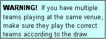 Text Box: WARNING!  If you have multiple teams playing at the same venue, make sure they play the correct teams according to the draw.