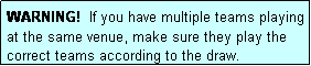 Text Box: WARNING!  If you have multiple teams playing at the same venue, make sure they play the correct teams according to the draw.