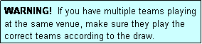 Text Box: WARNING!  If you have multiple teams playing at the same venue, make sure they play the correct teams according to the draw.