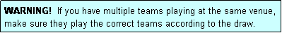 Text Box: WARNING!  If you have multiple teams playing at the same venue, make sure they play the correct teams according to the draw.