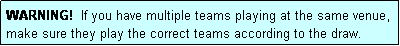 Text Box: WARNING!  If you have multiple teams playing at the same venue, make sure they play the correct teams according to the draw.