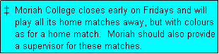 Text Box:   Moriah College closes early on Fridays and will
    play all its home matches away, but with colours
    as for a home match.  Moriah should also provide
    a supervisor for these matches.