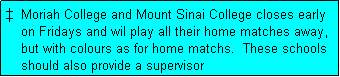 Text Box:   Moriah College and Mount Sinai College closes early
    on Fridays and wil play all their home matches away,
    but with colours as for home matchs.  These schools
    should also provide a supervisor
    for these matches.