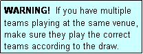 Text Box: WARNING!  If you have multiple teams playing at the same venue, make sure they play the correct teams according to the draw.