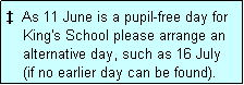 Text Box:   As 11 June is a pupil-free day for
    King's School please arrange an
    alternative day, such as 16 July
    (if no earlier day can be found).