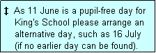 Text Box:   As 11 June is a pupil-free day for
    King's School please arrange an
    alternative day, such as 16 July
    (if no earlier day can be found).