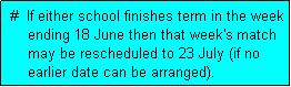 Text Box:  #  If either school finishes term in the week
     ending 18 June then that week's match
     may be rescheduled to 23 July (if no
     earlier date can be arranged). 