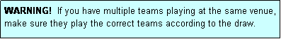 Text Box: WARNING!  If you have multiple teams playing at the same venue, make sure they play the correct teams according to the draw.