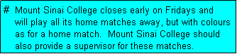 Text Box: #  Mount Sinai College closes early on Fridays and
    will play all its home matches away, but with colours
    as for a home match.  Mount Sinai College should
    also provide a supervisor for these matches.