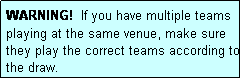 Text Box: WARNING!  If you have multiple teams playing at the same venue, make sure they play the correct teams according to the draw.