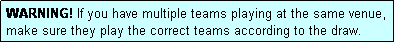 Text Box: WARNING! If you have multiple teams playing at the same venue, make sure they play the correct teams according to the draw.