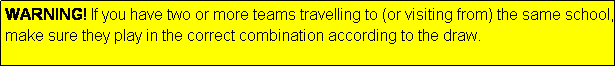 Text Box: WARNING! If you have two or more teams travelling to (or visiting from) the same school, make sure they play in the correct combination according to the draw.