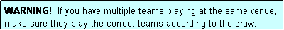 Text Box: WARNING!  If you have multiple teams playing at the same venue, make sure they play the correct teams according to the draw.