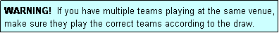 Text Box: WARNING!  If you have multiple teams playing at the same venue, make sure they play the correct teams according to the draw.