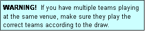 Text Box: WARNING!  If you have multiple teams playing at the same venue, make sure they play the correct teams according to the draw.