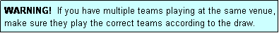 Text Box: WARNING!  If you have multiple teams playing at the same venue, make sure they play the correct teams according to the draw.