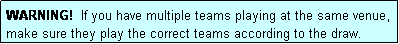 Text Box: WARNING!  If you have multiple teams playing at the same venue, make sure they play the correct teams according to the draw.