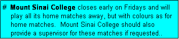 Text Box: #  Mount Sinai College closes early on Fridays and will
    play all its home matches away, but with colours as for
    home matches.  Mount Sinai College should also
    provide a supervisor for these matches if requested..