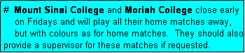 Text Box: #  Mount Sinai College and Moriah College close early
    on Fridays and will play all their home matches away,
    but with colours as for home matches.  They should also provide a supervisor for these matches if requested.