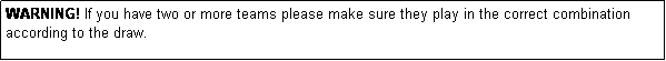 Text Box: WARNING! If you have two or more teams please make sure they play in the correct combination according to the draw.
