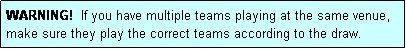 Text Box: WARNING!  If you have multiple teams playing at the same venue, make sure they play the correct teams according to the draw.