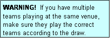 Text Box: WARNING!  If you have multiple teams playing at the same venue, make sure they play the correct teams according to the draw.