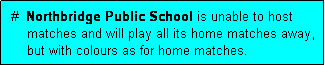 Text Box:  #  Northbridge Public School is unable to host
     matches and will play all its home matches away,
     but with colours as for home matches.